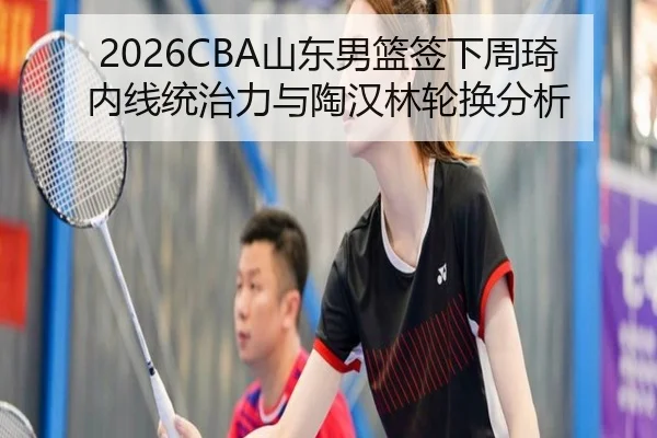 2026CBA山东男篮签下周琦内线统治力与陶汉林轮换分析
