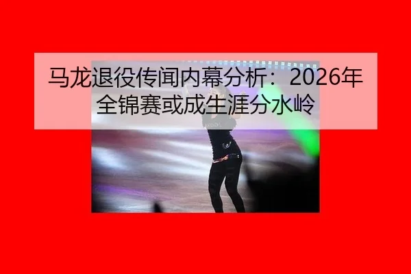 马龙退役传闻内幕分析：2026年全锦赛或成生涯分水岭